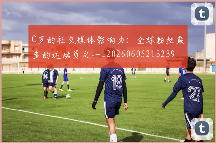 C罗的社交媒体影响力:全球粉丝最多的运动员之一_20260605213239