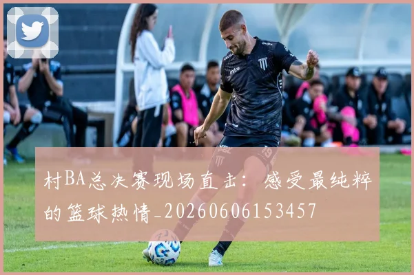村BA总决赛现场直击:感受最纯粹的篮球热情_20260606153457