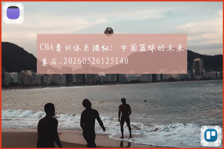 CBA青训体系揭秘:中国篮球的未来基石_20260526125140