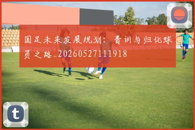 国足未来发展规划:青训与归化球员之路_20260527111918