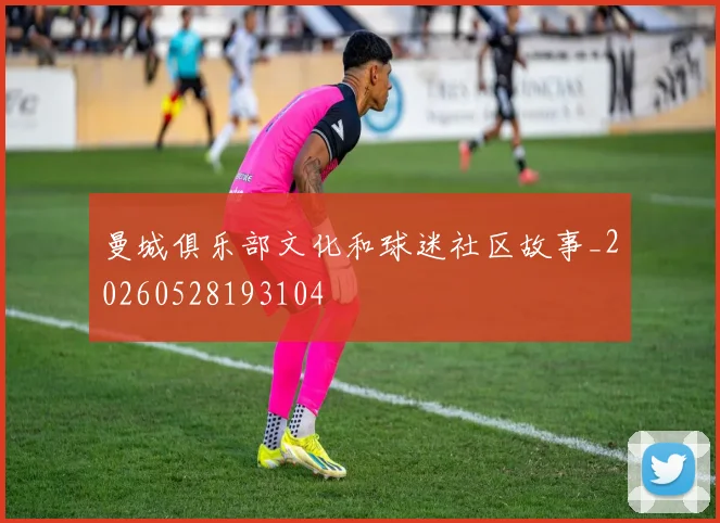 曼城俱乐部文化和球迷社区故事_20260528193104