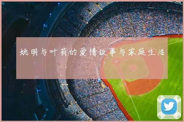 姚明与叶莉的爱情故事与家庭生活