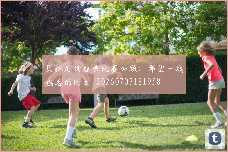 贝林厄姆经典比赛回顾:那些一战成名的时刻_20260703181958
