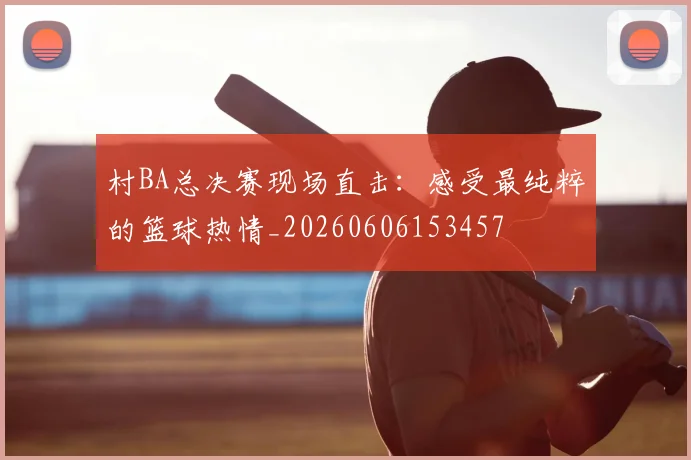 村BA总决赛现场直击：感受最纯粹的篮球热情_20260606153457