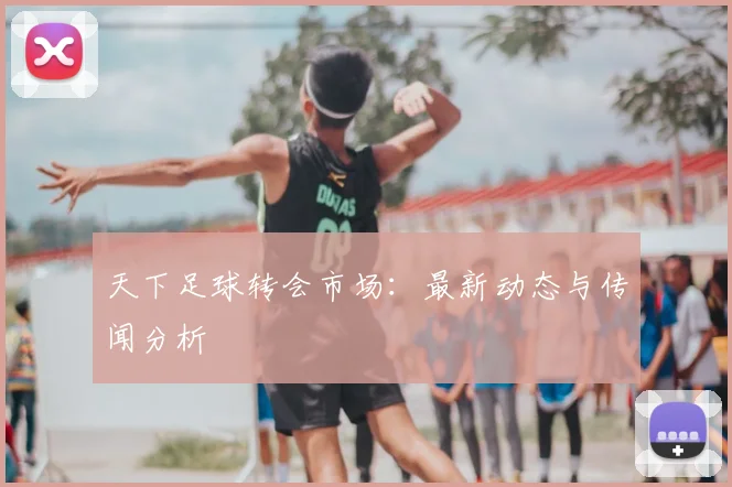天下足球转会市场:最新动态与传闻分析